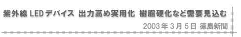 2003/03/05 「紫外線LEDデバイス 出力高め実用化 樹脂硬化など需要見込む」（徳島新聞）