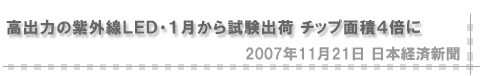 「2007/11/21 高出力の紫外線ＬＥＤ・１月から試験出荷 チップ面積４倍に」（日本経済新聞）